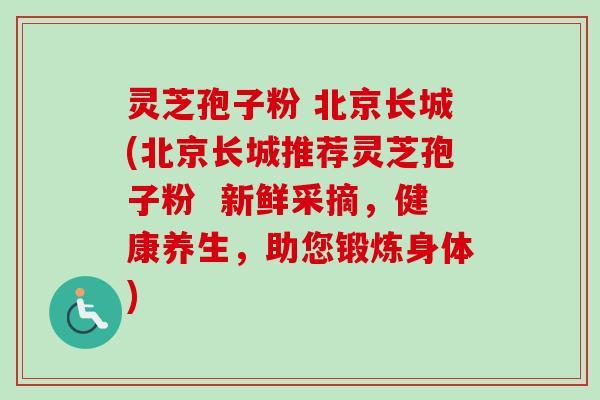 灵芝孢子粉 北京长城(北京长城推荐灵芝孢子粉  新鲜采摘，健康养生，助您锻炼身体)