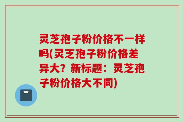 灵芝孢子粉价格不一样吗(灵芝孢子粉价格差异大？新标题：灵芝孢子粉价格大不同)