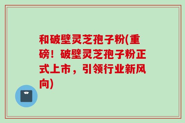 和破壁灵芝孢子粉(重磅！破壁灵芝孢子粉正式上市，引领行业新风向)