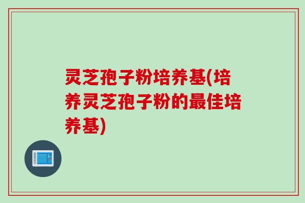 灵芝孢子粉培养基(培养灵芝孢子粉的最佳培养基)