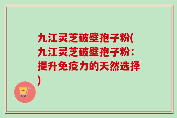 九江灵芝破壁孢子粉(九江灵芝破壁孢子粉：提升免疫力的天然选择)