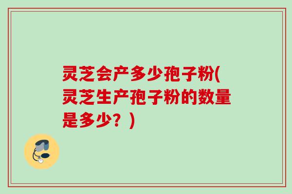 灵芝会产多少孢子粉(灵芝生产孢子粉的数量是多少？)