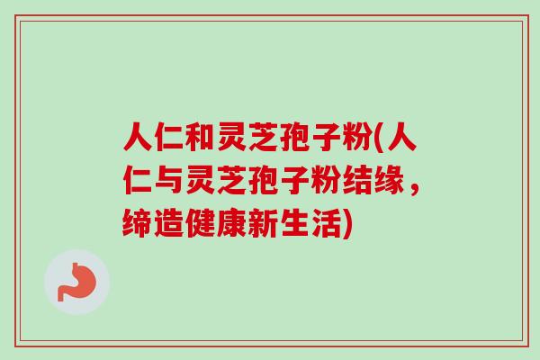 人仁和灵芝孢子粉(人仁与灵芝孢子粉结缘，缔造健康新生活)