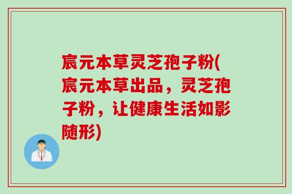 宸元本草灵芝孢子粉(宸元本草出品，灵芝孢子粉，让健康生活如影随形)
