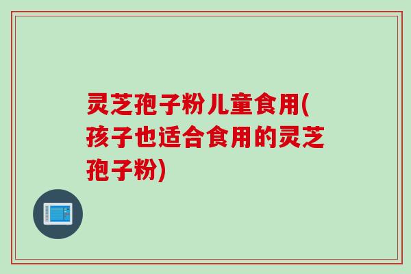 灵芝孢子粉儿童食用(孩子也适合食用的灵芝孢子粉)