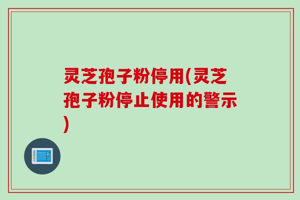 灵芝孢子粉停用(灵芝孢子粉停止使用的警示)