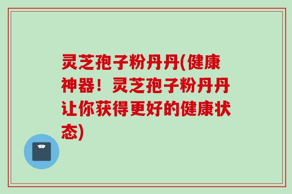 灵芝孢子粉丹丹(健康神器！灵芝孢子粉丹丹让你获得更好的健康状态)