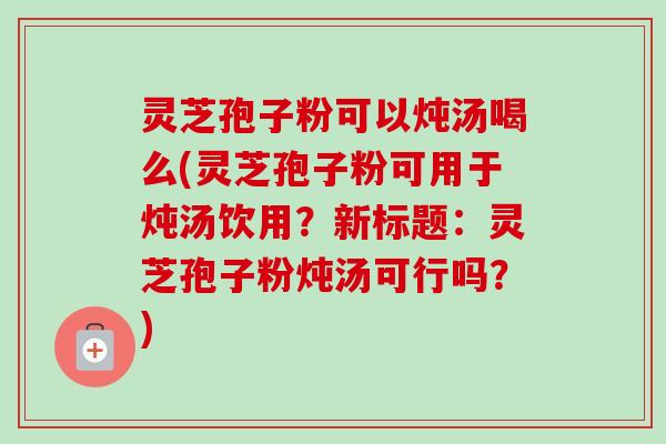 灵芝孢子粉可以炖汤喝么(灵芝孢子粉可用于炖汤饮用？新标题：灵芝孢子粉炖汤可行吗？)