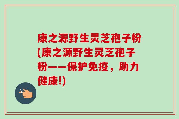 康之源野生灵芝孢子粉(康之源野生灵芝孢子粉——保护免疫，助力健康!)