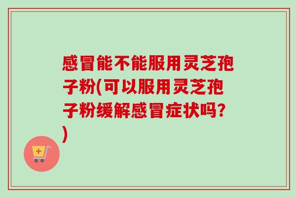 感冒能不能服用灵芝孢子粉(可以服用灵芝孢子粉缓解感冒症状吗？)