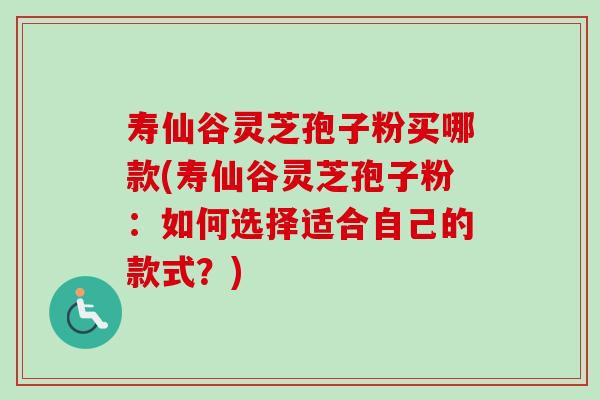 寿仙谷灵芝孢子粉买哪款(寿仙谷灵芝孢子粉：如何选择适合自己的款式？)