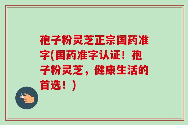孢子粉灵芝正宗国药准字(国药准字认证！孢子粉灵芝，健康生活的首选！)