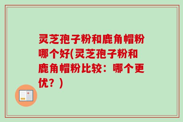 灵芝孢子粉和鹿角帽粉哪个好(灵芝孢子粉和鹿角帽粉比较：哪个更优？)