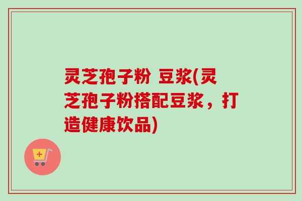 灵芝孢子粉 豆浆(灵芝孢子粉搭配豆浆,打造健康饮品) 灵芝孢子粉 豆浆(灵芝孢子粉搭配豆浆,打造健康饮品)
