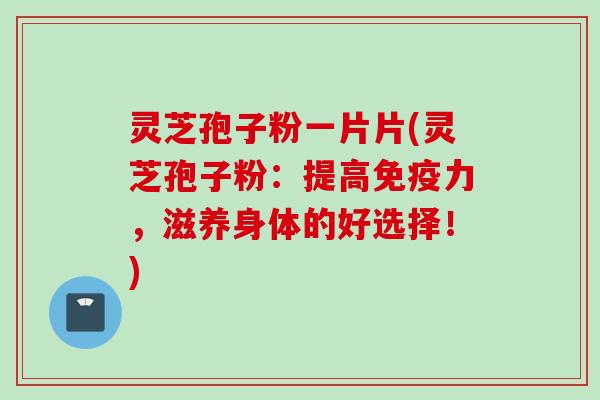 灵芝孢子粉一片片(灵芝孢子粉：提高免疫力，滋养身体的好选择！)