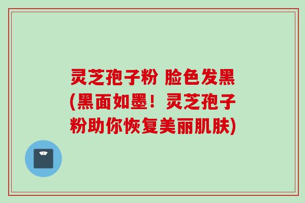 灵芝孢子粉 脸色发黑(黑面如墨！灵芝孢子粉助你恢复美丽肌肤)
