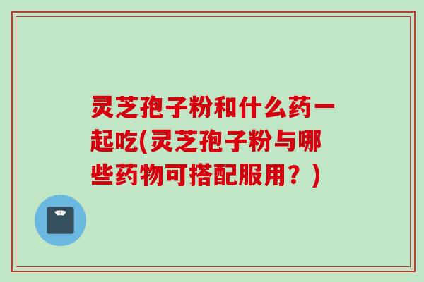 灵芝孢子粉和什么药一起吃(灵芝孢子粉与哪些药物可搭配服用？)