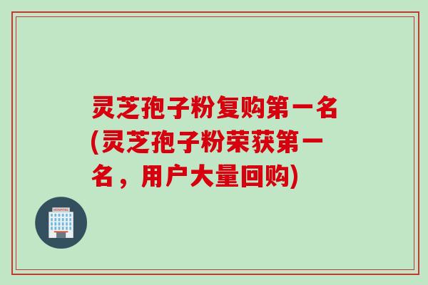 灵芝孢子粉复购第一名(灵芝孢子粉荣获第一名，用户大量回购)