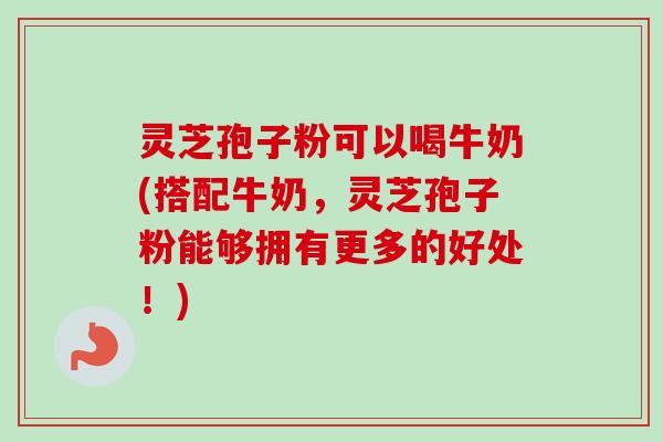 灵芝孢子粉可以喝牛奶(搭配牛奶，灵芝孢子粉能够拥有更多的好处！)