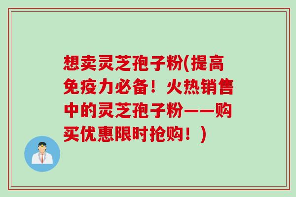 想卖灵芝孢子粉(提高免疫力必备！火热销售中的灵芝孢子粉——购买优惠限时抢购！)