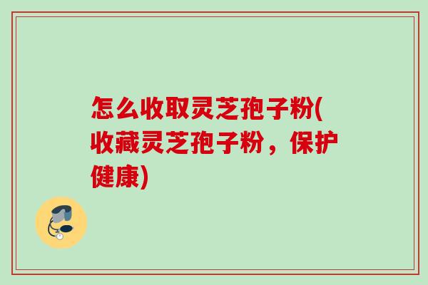 怎么收取灵芝孢子粉(收藏灵芝孢子粉，保护健康)