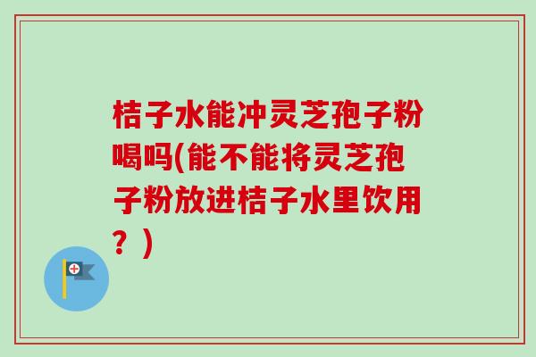 桔子水能冲灵芝孢子粉喝吗(能不能将灵芝孢子粉放进桔子水里饮用？)