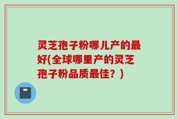 灵芝孢子粉哪儿产的最好(全球哪里产的灵芝孢子粉品质最佳？)