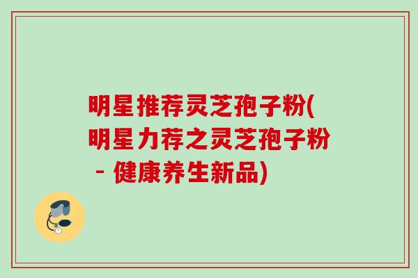明星推荐灵芝孢子粉(明星力荐之灵芝孢子粉 - 健康养生新品)