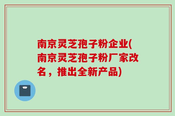 南京灵芝孢子粉企业(南京灵芝孢子粉厂家改名，推出全新产品)