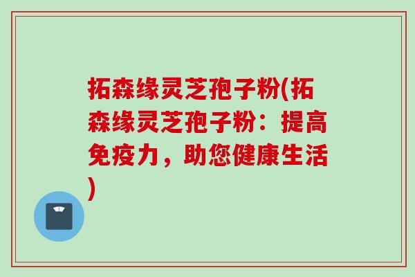 拓森缘灵芝孢子粉(拓森缘灵芝孢子粉：提高免疫力，助您健康生活)