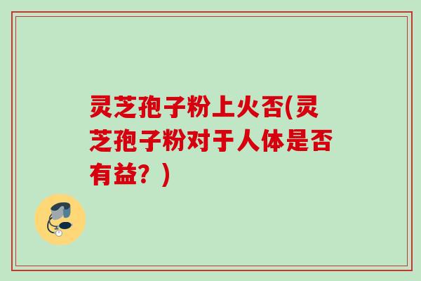 灵芝孢子粉上火否(灵芝孢子粉对于人体是否有益？)