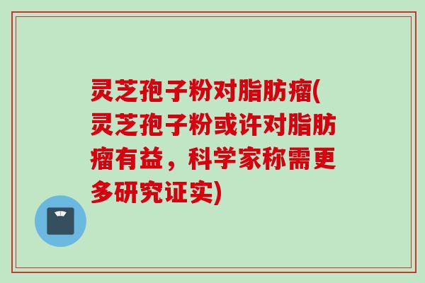 灵芝孢子粉对脂肪瘤(灵芝孢子粉或许对脂肪瘤有益，科学家称需更多研究证实)