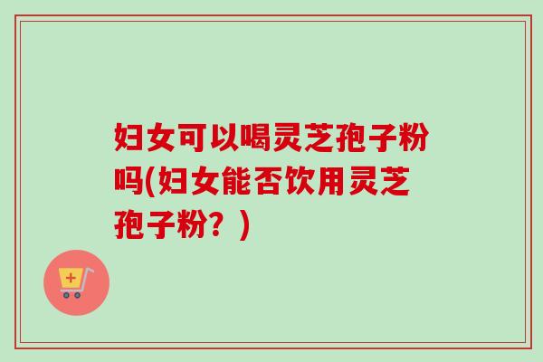 妇女可以喝灵芝孢子粉吗(妇女能否饮用灵芝孢子粉？)