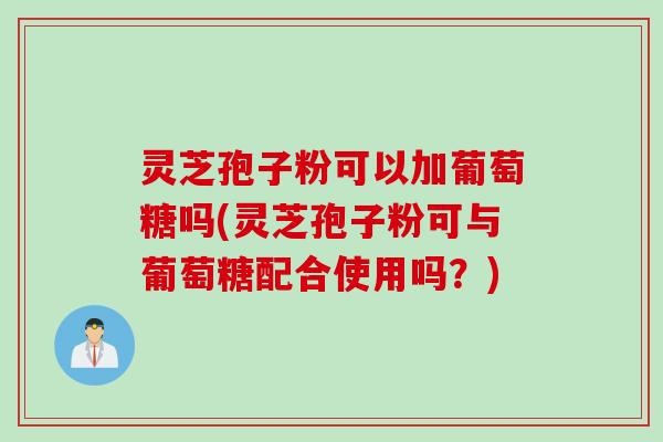 灵芝孢子粉可以加葡萄糖吗(灵芝孢子粉可与葡萄糖配合使用吗？)