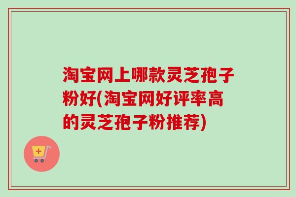 淘宝网上哪款灵芝孢子粉好(淘宝网好评率高的灵芝孢子粉推荐)