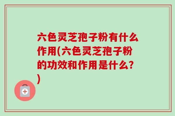 六色灵芝孢子粉有什么作用(六色灵芝孢子粉的功效和作用是什么？)