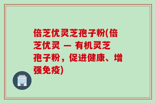 倍芝优灵芝孢子粉(倍芝优灵 — 有机灵芝孢子粉，促进健康、增强免疫)