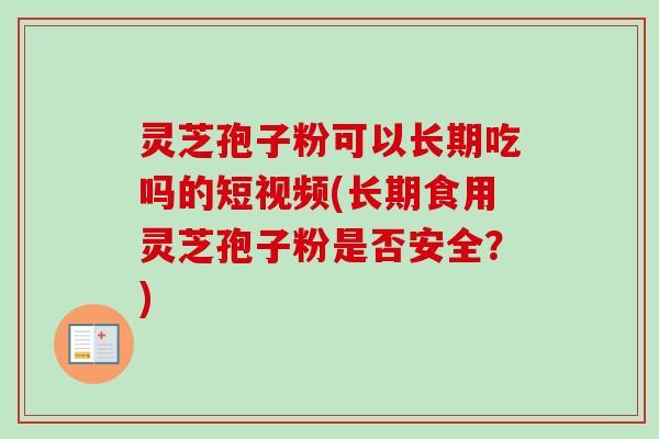 灵芝孢子粉可以长期吃吗的短视频(长期食用灵芝孢子粉是否安全？)