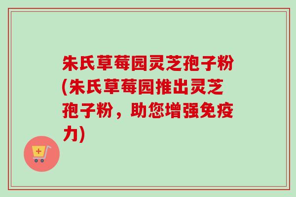 朱氏草莓园灵芝孢子粉(朱氏草莓园推出灵芝孢子粉，助您增强免疫力)