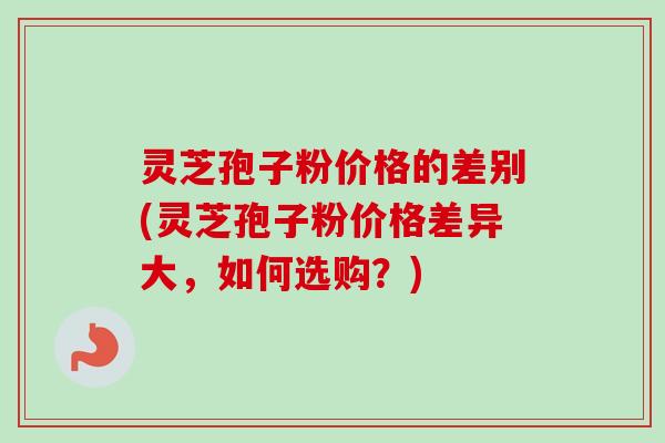 灵芝孢子粉价格的差别(灵芝孢子粉价格差异大，如何选购？)