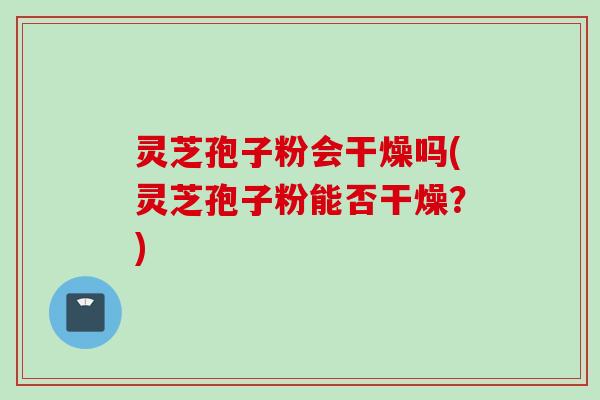 灵芝孢子粉会干燥吗(灵芝孢子粉能否干燥？)