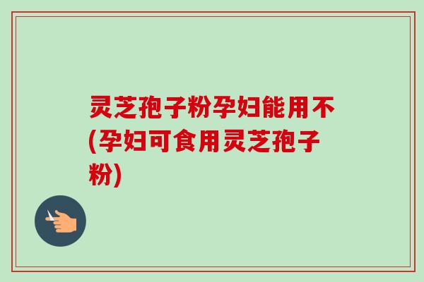 灵芝孢子粉孕妇能用不(孕妇可食用灵芝孢子粉)