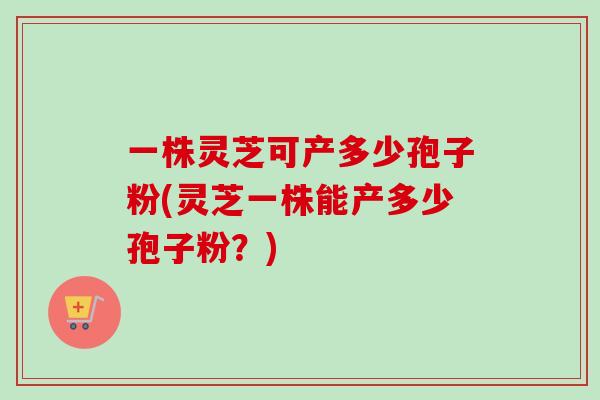 一株灵芝可产多少孢子粉(灵芝一株能产多少孢子粉？)