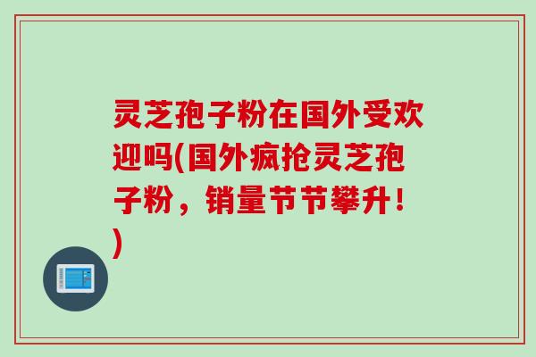 灵芝孢子粉在国外受欢迎吗(国外疯抢灵芝孢子粉，销量节节攀升！)