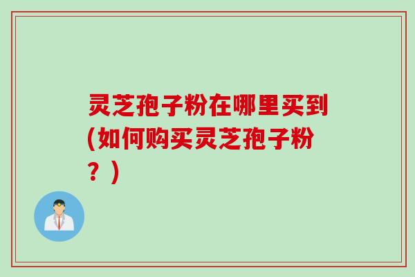 灵芝孢子粉在哪里买到(如何购买灵芝孢子粉？)