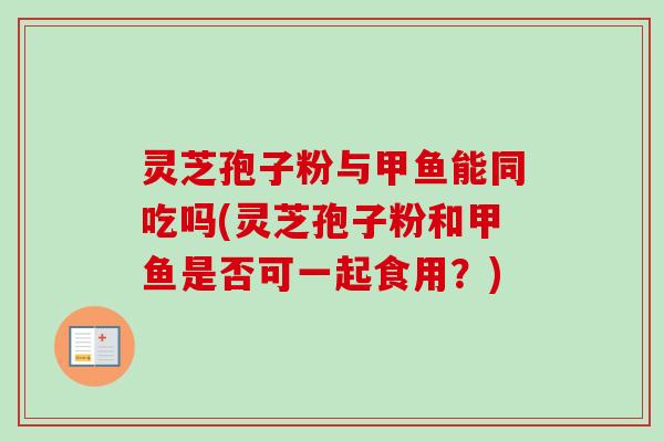 灵芝孢子粉与甲鱼能同吃吗(灵芝孢子粉和甲鱼是否可一起食用？)