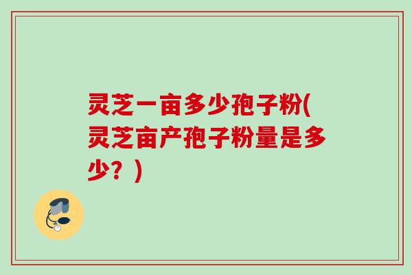 灵芝一亩多少孢子粉(灵芝亩产孢子粉量是多少？)