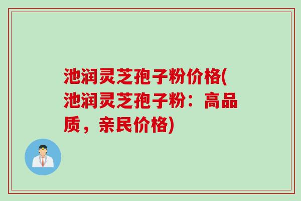 池润灵芝孢子粉价格(池润灵芝孢子粉：高品质，亲民价格)