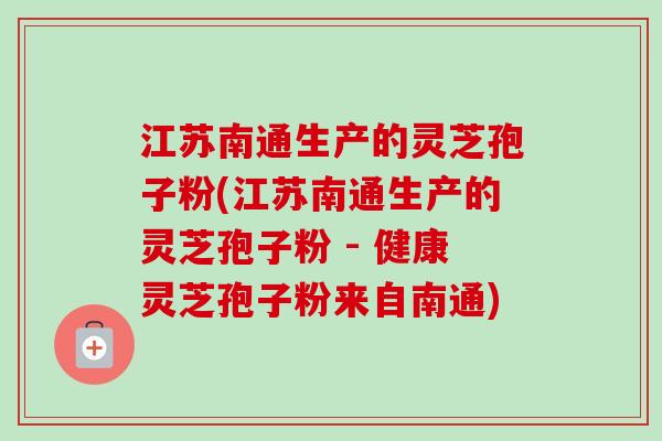 江苏南通生产的灵芝孢子粉(江苏南通生产的灵芝孢子粉 - 健康灵芝孢子粉来自南通)
