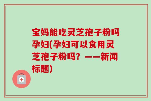 宝妈能吃灵芝孢子粉吗孕妇(孕妇可以食用灵芝孢子粉吗？——新闻标题)